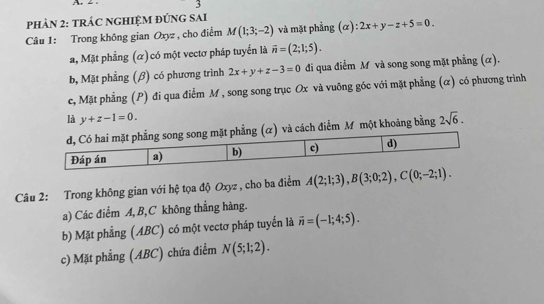 PHÀN 2: TRÂC NGHIỆM ĐÚNG SAI
Câu 1: Trong không gian Oxyz , cho điểm M(1;3;-2) và mặt phẳng (α) 2x+y-z+5=0.
a, Mặt phẳng (α) có một vectơ pháp tuyến là vector n=(2;1;5).
b, Mặt phẳng (β) có phương trình 2x+y+z-3=0 đi qua điểm M và song song mặt phẳng (α).
c, Mặt phẳng (P) đi qua điểm M , song song trục Ox và vuông góc với mặt phẳng (α) có phương trình
là y+z-1=0. 2sqrt(6). 
và cách điểm M một khoảng bằng
Câu 2: Trong không gian với hệ tọa độ Oxyz , cho ba điểm A(2;1;3), B(3;0;2), C(0;-2;1).
a) Các điểm A, B, C không thẳng hàng.
b) Mặt phẳng (ABC) có một vectơ pháp tuyến là vector n=(-1;4;5).
c) Mặt phẳng (ABC) chứa điểm N(5;1;2).