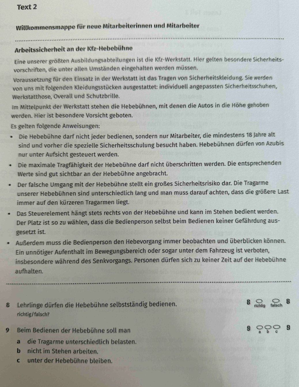 Text 2
Willkommensmappe für neue Mitarbeiterinnen und Mitarbeiter
_
Arbeitssicherheit an der Kfz-Hebebühne
Eine unserer größten Ausbildungsabteilungen ist die Kfz-Werkstatt. Hier gelten besondere Sicherheits-
vorschriften, die unter allen Umständen eingehalten werden müssen.
Voraussetzung für den Einsatz in der Werkstatt ist das Tragen von Sicherheitskleidung. Sie werden
von uns mit folgenden Kleidungsstücken ausgestattet: individuell angepassten Sicherheitsschuhen,
Werkstatthose, Overall und Schutzbrille.
Im Mittelpunkt der Werkstatt stehen die Hebebühnen, mit denen die Autos in die Höhe gehoben
werden. Hier ist besondere Vorsicht geboten.
Es gelten folgende Anweisungen:
Die Hebebühne darf nicht jeder bedienen, sondern nur Mitarbeiter, die mindestens 18 Jahre alt
sind und vorher die spezielle Sicherheitsschulung besucht haben. Hebebühnen dürfen von Azubis
nur unter Aufsicht gesteuert werden.
Die maximale Tragfähigkeit der Hebebühne darf nicht überschritten werden. Die entsprechenden
Werte sind gut sichtbar an der Hebebühne angebracht.
Der falsche Umgang mit der Hebebühne stellt ein großes Sicherheitsrisiko dar. Die Tragarme
unserer Hebebühnen sind unterschiedlich lang und man muss darauf achten, dass die größere Last
immer auf den kürzeren Tragarmen liegt.
Das Steuerelement hängt stets rechts von der Hebebühne und kann im Stehen bedient werden.
Der Platz ist so zu wählen, dass die Bedienperson selbst beim Bedienen keiner Gefährdung aus-
gesetzt ist.
Außerdem muss die Bedienperson den Hebevorgang immer beobachten und überblicken können.
Ein unnötiger Aufenthalt im Bewegungsbereich oder sogar unter dem Fahrzeug ist verboten,
insbesondere während des Senkvorgangs. Personen dürfen sich zu keiner Zeit auf der Hebebühne
aufhalten.
_
8 richtig
8 Lehrlinge dürfen die Hebebühne selbstständig bedienen. falsch
8
richtig/ falsch?
9 Beim Bedienen der Hebebühne soll man c 9
9 a b
a die Tragarme unterschiedlich belasten.
b nicht im Stehen arbeiten.
cunter der Hebebühne bleiben.