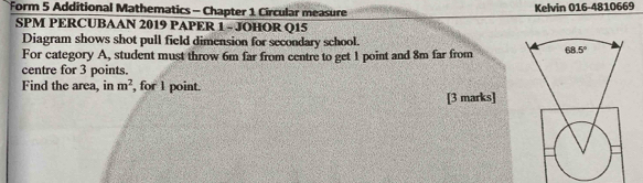 Form 5 Additional Mathematics - Chapter 1 Circular measure Kelvin 016-4810669
SPM PERCUBAAN 2019 PAPER 1 - JOHOR Q15
Diagram shows shot pull field dimension for secondary school.
For category A, student must throw 6m far from centre to get 1 point and 8m far from
centre for 3 points.
Find the area, in m^2 , for 1 point.
[3 marks]