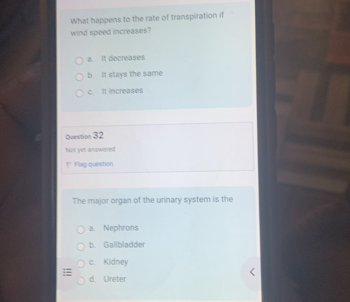 What happens to the rate of transpiration if
wind speed increases?
a. It decreases
b. It stays the same
c. It increases
Question 32
Not yet answered
Flag question
The major organ of the urinary system is the
a. Nephrons
b. Gallbladder
c. Kidney
d. Ureter