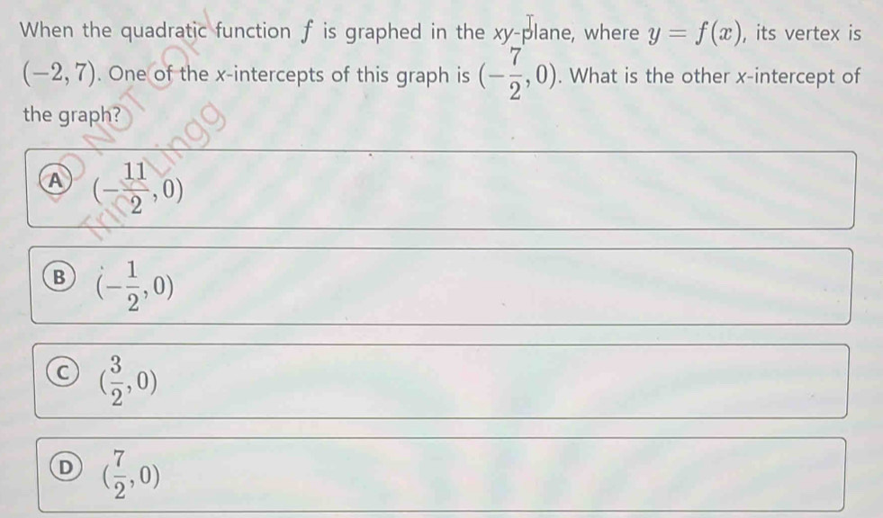 When the quadratic function f is graphed in the xy -plane, where y=f(x) , its vertex is
(-2,7). One of the x-intercepts of this graph is (- 7/2 ,0). What is the other x-intercept of
the graph?
A (- 11/2 ,0)
B (- 1/2 ,0)
C ( 3/2 ,0)
D ( 7/2 ,0)