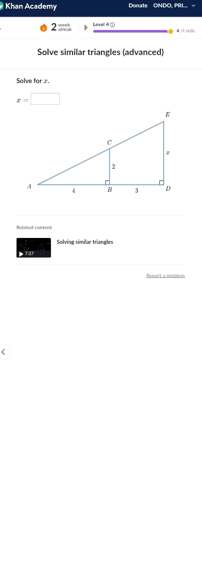 Khan Academy Donate ONDO, PRI... 
2_ Level 4 ① 
4 /4 skills 
Solve similar triangles (advanced) 
Solve for x.
x=□
Related content 
Solving similar triangles 
7:37 
Report a problem 
<