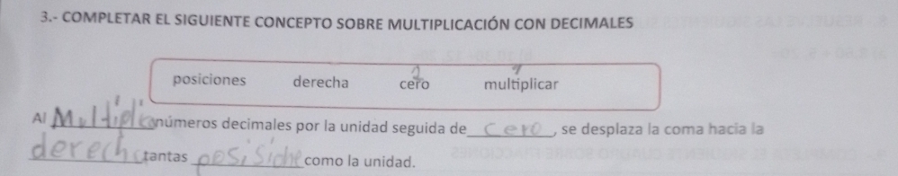 3.- COMPLETAR EL SIGUIENTE CONCEPTO SOBRE MULTIPLICACIÓN CON DECIMALES
posiciones derecha cero multiplicar
A/_ números decimales por la unidad seguida de_ , se desplaza la coma hacía la
_tantas_ como la unidad.