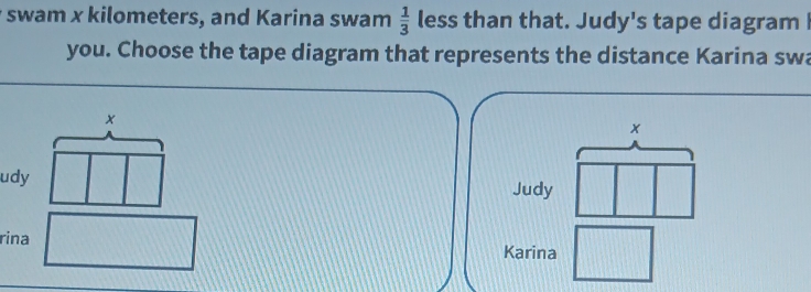 swam x kilometers, and Karina swam  1/3  less than that. Judy's tape diagram I 
you. Choose the tape diagram that represents the distance Karina swa 
x 
udy Judy 
rina Karina