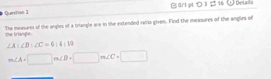□ 0/1 pt つ 3 %16 Details 
The measures of the angles of a triangle are in the extended ratio given. Find the measures of the angles of 
the triangle.
∠ A:∠ B:∠ C=6:4:10
m∠ A=□ m∠ B=□ m∠ C=□