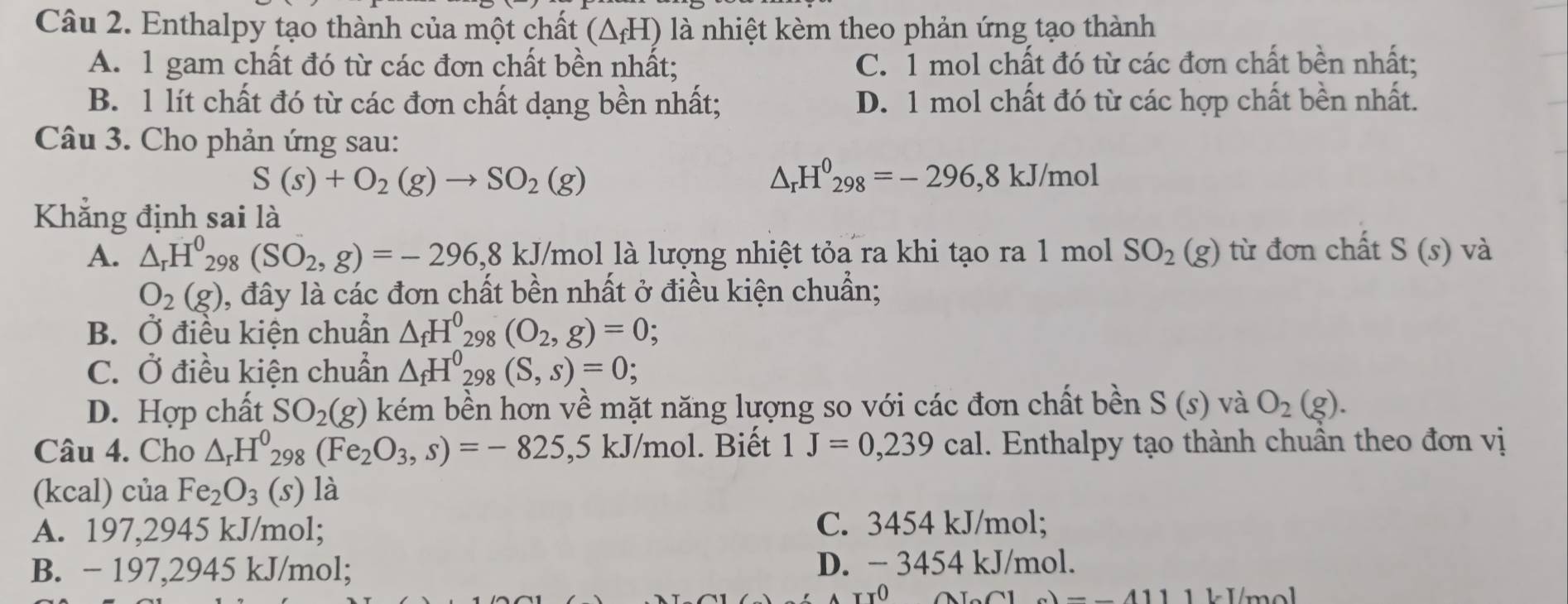 Enthalpy tạo thành của một chất (△ _fH) là nhiệt kèm theo phản ứng tạo thành
A. 1 gam chất đó từ các đơn chất bền nhất; C. 1 mol chất đó từ các đơn chất bền nhất;
B. 1 lít chất đó từ các đơn chất dạng bền nhất; D. 1 mol chất đó từ các hợp chất bền nhất.
Câu 3. Cho phản ứng sau:
S(s)+O_2(g)to SO_2(g)
△ _rH^0_298=-296,8kJ/mol
Khẳng định sai là
A. △ _rH^0_298(SO_2,g)=-296,8kJ /mol là lượng nhiệt tỏa ra khi tạo ra 1 mol SO_2(g) từ đơn chất S(s) và
O_2(g) 0, đây là các đơn chất bền nhất ở điều kiện chuẩn;
B. Ở điều kiện chuẩn △ _fH^0_298(O_2,g)=0
C. Ở điều kiện chuẩn △ _fH^0_298(S,s)=0;
D. Hợp chất SO_2(g) kém bền hơn về mặt năng lượng so với các đơn chất bền S(s) và O_2(g).
Câu 4. Cho △ _rH^0_298(Fe_2O_3,s)=-825,5kJ/mol. Biết 1J=0,239cal. Enthalpy tạo thành chuẩn theo đơn vị
(kcal) của Fe_2O_3 (S) là
A. 197,2945 kJ/mol; C. 3454 kJ/mol;
B. − 197,2945 kJ/mol; D. − 3454 kJ/mol.