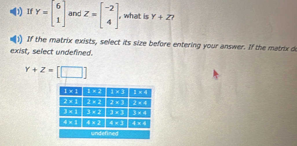 If Y=beginbmatrix 6 1endbmatrix and Z=beginbmatrix -2 4endbmatrix , what is Y+Z
If the matrix exists, select its size before entering your answer. If the matrix do
exist, select undefined.
Y+Z=[□ ]