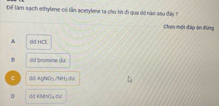 Để làm sạch ethylene có lần acetylene ta cho hh đi qua dd nào sau đây ?
Chọn một đáp án đúng
A dd HCl.
B dd bromine du.
C dd AgNO_3 /NH_3 dư.
D dd KMnO_4 dư.