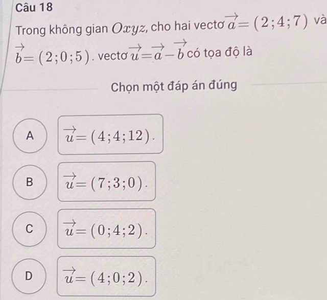 Trong không gian Oxyz, cho hai vectơ vector a=(2;4;7) và
vector b=(2;0;5). vecto vector u=vector a-vector b 1 
có tọa độ là
Chọn một đáp án đúng
A vector u=(4;4;12).
B vector u=(7;3;0).
C vector u=(0;4;2).
D vector u=(4;0;2).