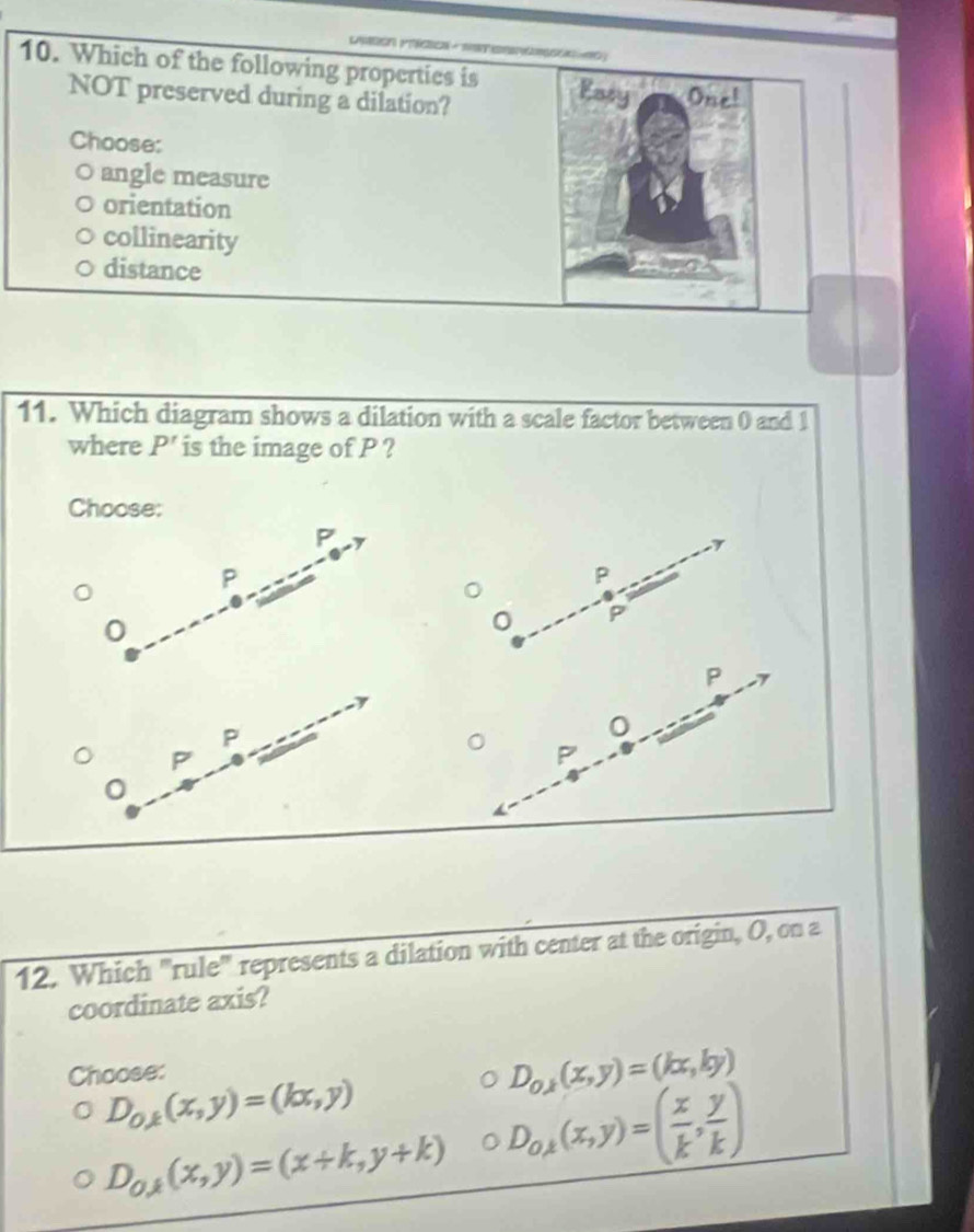 Which of the following properties is Eary One!
NOT preserved during a dilation?
Choose:
angle measure
orientation
collinearity
distance
11. Which diagram shows a dilation with a scale factor between 0 and 1
where P' is the image of P ?
Choose:
P
P
P
0
P
P
0
12. Which "rule" represents a dilation with center at the origin, O, on a
coordinate axis?
Choose:
D_oy(x,y)=(kx,ky)
D_0,k(x,y)=(kx,y)
D_O,(x,y)=(x+k,y+k) 。 D_o,(x,y)=( x/k , y/k )