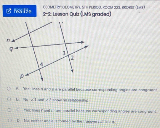 realize sovvns = *** GEOMETRY: GEOMETRY, 5TH PERIOD, ROOM 223, BROBST (LMS)
2-2: Lesson Quiz (LMS graded)
A. Yes; lines n and p are parallel because corresponding angles are congruent.
B. No; ∠ 1 and ∠ 2 show no relationship.
C. Yes; lines f and m are parallel because corresponding angles are congruent.
D. No, neither angle is formed by the transversal, line q.