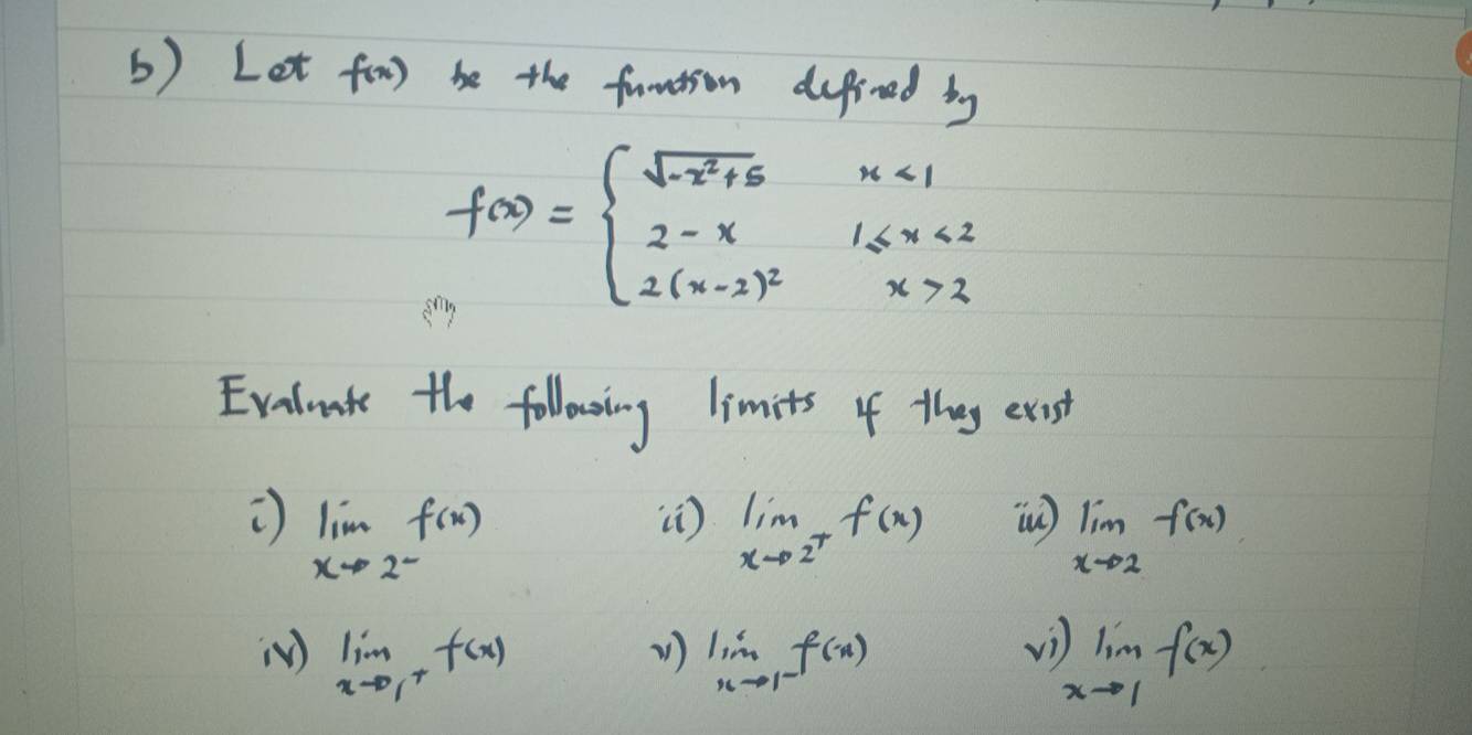 Let f(x) be the funition depined by
f(x)=beginarrayl sqrt(-x^2+5)x<1 2-x1≤ x<2 2(x-2)^2x>2endarray.
Evelnt the following limits of they exis
limlimits _xto 2^-f(x)
() limlimits _xto 2^+f(x) (n) limlimits _xto 2f(x)
v) 
() limlimits _xto 1^+f(x) V1) limlimits _nto 1^-f(x) limlimits _xto 1f(x)