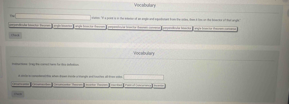 Vocabulary
The states: "If a point is in the interior of an angle and equidistant from the sides, then it lies on the bisector of that angle."
perpendicular bisector theorem angle bisector angle bisector theorem perpendicular bisector theorem converse perpendicular bisector angle bisector theorem converse
Check
Vocabulary
Instructions: Drag the correct term for this definition.
A circle is considered this when drawn inside a triangle and touches all three sides
Circumcenter Circumscribes Circumcenter Theorem Incenter Theorem Inscribed Point of Concurrency Incenter
Check