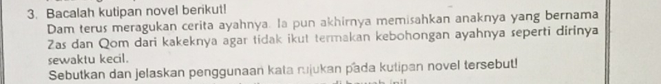 Bacalah kutipan novel berikut! 
Dam terus meragukan cerita ayahnya. la pun akhirnya memisahkan anaknya yang bernama 
Zas dan Qom dari kakeknya agar tidak ikut termakan kebohongan ayahnya seperti dirinya 
sewaktu kecil. 
Sebutkan dan jelaskan penggunaan kata rujukan pada kutipan novel tersebut!