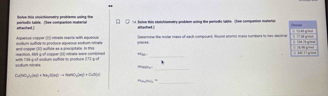 Solve this stolchiometry problems using the 
periodic table. (See companion material 14. Solve this stolchiometry problem using the periodic table. (See companion material 
attached.) attached.) 
Aqueous copper (II) nitrate reacts with aqueous Determine the molar mass of each compound. Round atomic mass numbers to two decimal 
sodium sulfide to produce aqueous sodium nitrate places. 
and copper (II) sulfide as a precipitate. In this 
_ 
reaction, 469 g of copper (II) nitrate were combined 79_ 83=
with 156 g of sodium sulfide to produce 272 g of 
sodium nitrate. 
_ m_N150_4=
Cu(NO_3)_2(aq)+Na_2S(aq)to NaNO_3(aq)+CuS(s)
_ m_Al_2/so_3=