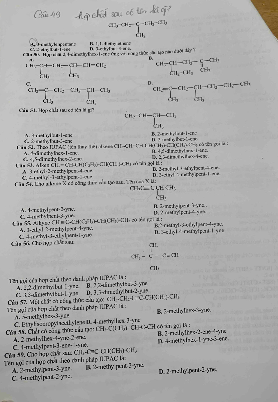 beginarrayr CH_3-CH_2-CH_2-CH_3 CH_2endarray
A. 3-methylenpentane B. 1,1-diethylethene
C. 2-ethylbut-1-ene D. 3-ethylbut-3-ene.
Câu 50. Hợp chất 2,4-dimethylhex-1-ene ứng với công thức cầu tạo nào dưới đây ?
A
B. beginarrayr CH_3-CH-CH_2-C-CH_3 CH_2-CH_3CH_2endarray
.beginarrayr CH_3-CH-CH_2-CH-CH=CH_2 CH_3· CH_3endarray.
C.
D.
CH_2=C=CH_2-CH_2-CH-CH_3CH_CH_3
beginarrayr CH_2=C-CH_2-CH-CH_2-CH_2-CH_3CH_3
Câu 51. Hợp chất sau có tên là gì?
beginarrayr CH_2=CH-CH-CH_3 CH_3endarray
A. 3-methylbut-1-ene B. 2-methylbut-1-ene
C. 2-methylbut-3-ene D. 2-methylbut-1-ene
Câu 52. Theo IUPAC (tên thay thế) alkene CH CH_3-CH=CH-CH(CH_3)-CH(CH_3) )-CH₃ có tên gọi là :
A. 4-dimethylhex-1-ene. B. 4,5-dimethylhex-1-ene.
C. 4,5-dimethylhex-2-ene. D. 2,3-dimethylhex-4-ene.
Câu 53. Alken CH_2=CH-CH(C_2H_5)-CH(CH_3)-CH_3 có tên gọi là :
A. 3-ethyl-2-methylpent-4-ene. B. 2-methyl-3-ethylpent-4-ene.
C. 4-methyl-3-ethylpent-1-ene. D. 3-ethyl-4-methylpent-1-ene.
Câu 54. Cho alkyne X có công thức cấu tạo sau. Tên của X là:
CH_3Cequiv CCHCH_3
CH_3
A. 4-methylpent-2-yne. B. 2-methylpent-3-yne..
C. 4-methylpent -3 -yne. D. 2-methylpent-4-yne..
Câu 55. Alkyne CHequiv C-CH(C_2H_5)-CH(CH_3)-CH_3 có tên gọi là :
A. 3-ethyl-2-methylpent-4-yne. B.2-methyl-3-ethylpent-4-yne.
C. 4-methyl-3-ethylpent-1-yne D. 3-ethyl-4-methylpent-1-yne
Câu 56. Cho hợp chất sau:
CH_3-beginarrayr CH_3 CH_3-C-Cequiv CHendarray
CH3
Tên gọi của hợp chất theo danh pháp IUPAC là :
A. 2,2-dimethylbut-1-yne. B. 2,2-dimethylbut-3-yne
C. 3,3-dimethylbut-1-yne D. 3,3-dimethylbut-2-yne.
Câu 57. Một chất có công thức cấu tạo: CH_3-CH_2-Cequiv C-CH(CH_3)-CH_3
Tên gọi của hợp chất theo danh pháp IUPAC là :
A. 5-methylhex-3-yne B. 2-methylhex-3-yne.
C. Ethylisopropylacethylene D. 4-methylhex-3-yne
Câu 58. Chất có công thức cấu tạo: CH_3-C(CH_3)= =CH-C-CH có tên gọi là :
A. 2-methylhex-4-yne-2-ene. B. 2-methylhex-2-ene-4-yne
C. 4-methylpent-3-ene-1-yne. D. 4-methylhex-1-yne-3-ene.
Câu 59. Cho hợp chất sau: CH_3-Cequiv C-CH(CH_3)-CH_3
Tên gọi của hợp chất theo danh pháp IUPAC là:
A. 2-methylpent-3-yne. B. 2-methylpent-3-yne.
C. 4-methylpent-2-yne. D. 2-methylpent-2-yne.