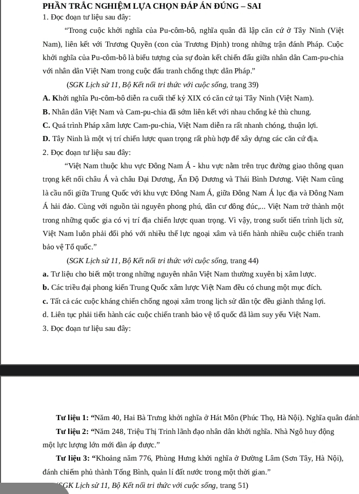 pHầN TRÁC NGHIỆM LựA CHọN ĐÁP ÁN ĐÚNG - SAI
1. Đọc đoạn tư liệu sau đây:
“Trong cuộc khởi nghĩa của Pu-côm-bô, nghĩa quân đã lập căn cứ ở Tây Ninh (Việt
Nam), liên kết với Trương Quyền (con của Trương Định) trong những trận đánh Pháp. Cuộc
khởi nghĩa của Pu-côm-bô là biểu tượng của sự đoàn kết chiến đấu giữa nhân dân Cam-pu-chia
với nhân dân Việt Nam trong cuộc đấu tranh chống thực dân Pháp.''
(SGK Lịch sử 11, Bộ Kết nối tri thức với cuộc sống, trang 39)
A. Khởi nghĩa Pu-côm-bô diễn ra cuối thế kỷ XIX có căn cứ tại Tây Ninh (Việt Nam).
B. Nhân dân Việt Nam và Cam-pu-chia đã sớm liên kết với nhau chống kẻ thù chung.
C. Quá trình Pháp xâm lược Cam-pu-chia, Việt Nam diễn ra rất nhanh chóng, thuận lợi.
D. Tây Ninh là một vị trí chiến lược quan trọng rất phù hợp để xây dựng các căn cứ địa.
2. Đọc đoạn tư liệu sau đây:
“Việt Nam thuộc khu vực Đông Nam Á - khu vực nằm trên trục đường giao thông quan
trọng kết nối châu Á và châu Đại Dương, Ấn Độ Dương và Thái Bình Dương. Việt Nam cũng
là cầu nối giữa Trung Quốc với khu vực Đông Nam Á, giữa Đông Nam Á lục địa và Đông Nam
Á hải đảo. Cùng với nguồn tài nguyên phong phú, dân cư đồng đúc,... Việt Nam trở thành một
trong những quốc gia có vị trí địa chiến lược quan trọng. Vì vậy, trong suốt tiến trình lịch sử,
Việt Nam luôn phải đối phó với nhiều thế lực ngoại xâm và tiến hành nhiều cuộc chiến tranh
bảo vệ Tố quốc.”
(SGK Lịch sử 11, Bộ Kết nối tri thức với cuộc sống, trang 44)
a. Tư liệu cho biết một trong những nguyên nhân Việt Nam thường xuyên bị xâm lược.
b. Các triều đại phong kiến Trung Quốc xâm lược Việt Nam đều có chung một mục đích.
c. Tất cả các cuộc kháng chiến chống ngoại xâm trong lịch sử dân tộc đều giành thắng lợi.
d. Liên tục phải tiến hành các cuộc chiến tranh bảo vệ tố quốc đã làm suy yếu Việt Nam.
3. Đọc đoạn tư liệu sau đây:
Từ liệu 1: “Năm 40, Hai Bà Trưng khởi nghĩa ở Hát Môn (Phúc Thọ, Hà Nội). Nghĩa quân đánh
Tư liệu 2: “Năm 248, Triệu Thị Trinh lãnh đạo nhân dân khởi nghĩa. Nhà Ngô huy động
một lực lượng lớn mới đàn áp được.'
Tư liệu 3: “Khoảng năm 776, Phùng Hưng khởi nghĩa ở Đường Lâm (Sơn Tây, Hà Nội),
đánh chiếm phủ thành Tống Bình, quản lí đất nước trong một thời gian.”
(SGK Lịch sử 11, Bộ Kết nối tri thức với cuộc sống, trang 51)