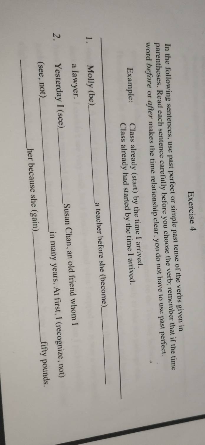 In the following sentences, use past perfect or simple past tense of the verbs given in 
parentheses. Read each sentence carefully before you choose the verb; remember that if the time 
word before or after makes the time relationship clear, you do not have to use past perfect. 
_ 
Example: Class already (start) by the time I arrived. 
Class already had started by the time I arrived. 
_ 
1. Molly (be)_ a teacher before she (become) 
_ 
a lawyer. 
2. Yesterday I (see)_ Susan Chan, an old friend whom I 
in many years. At first, I (recognize, not) 
(see, not) 
_ 
_ 
her because she (gain)_ fifty pounds.