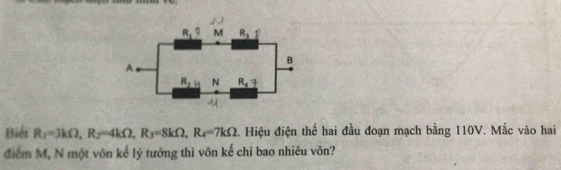 Biểt R_1=3kOmega ,R_2=4kOmega ,R_3=8kOmega ,R_4=7kOmega 2. Hiệu điện thể hai đầu đoạn mạch bằng 110V. Mắc vào hai
điểm M, N một vôn kế lý tướng thì vôn kế chi bao nhiêu vôn?