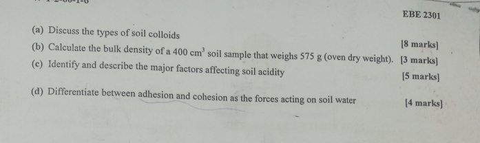 EBE 2301 
(a) Discuss the types of soil colloids [8 marks] 
(b) Calculate the bulk density of a 400cm^3 soil sample that weighs 575 g (oven dry weight). [3 marks] 
(c) Identify and describe the major factors affecting soil acidity [5 marks] 
(d) Differentiate between adhesion and cohesion as the forces acting on soil water [4 marks]