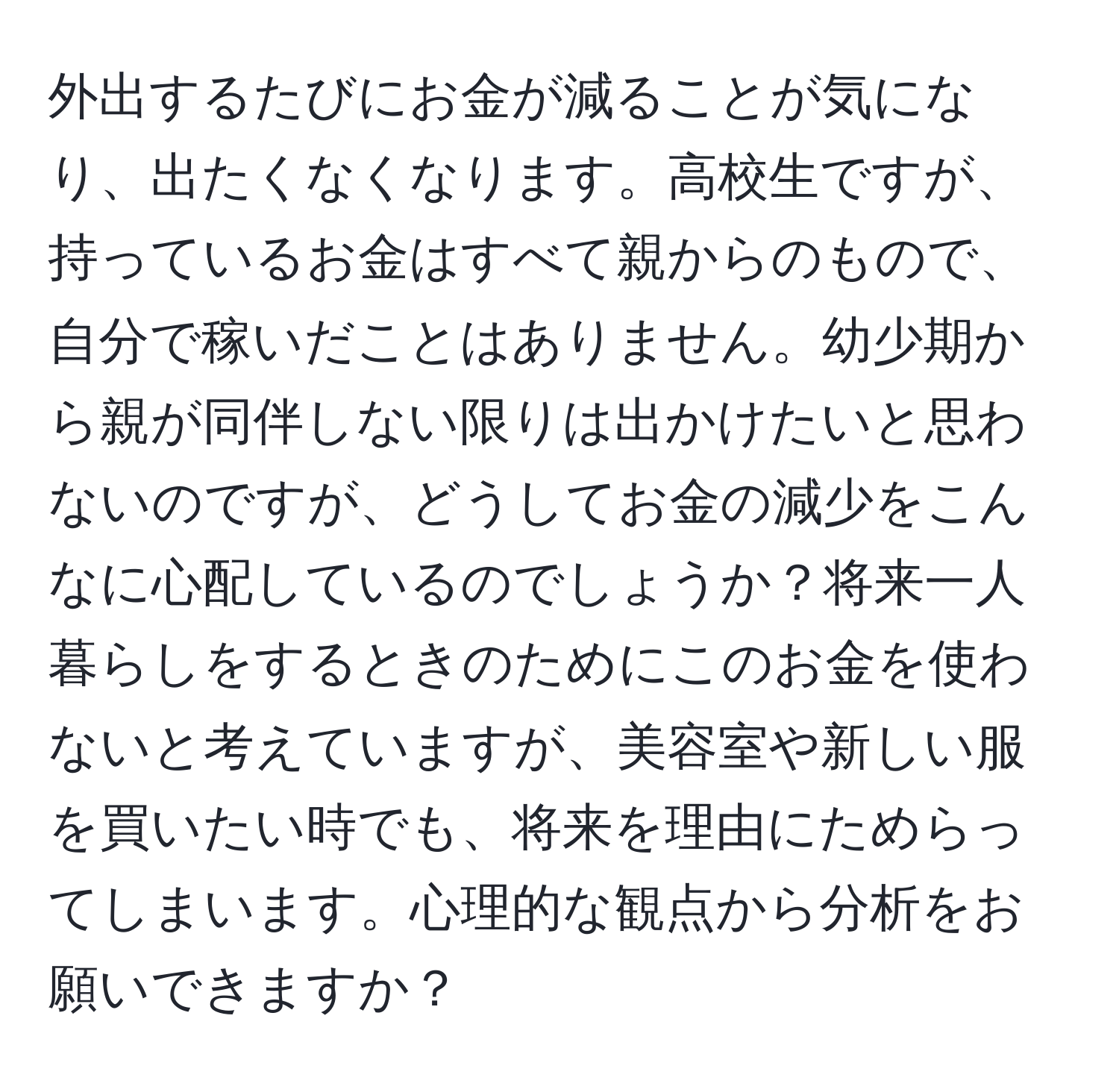 外出するたびにお金が減ることが気になり、出たくなくなります。高校生ですが、持っているお金はすべて親からのもので、自分で稼いだことはありません。幼少期から親が同伴しない限りは出かけたいと思わないのですが、どうしてお金の減少をこんなに心配しているのでしょうか？将来一人暮らしをするときのためにこのお金を使わないと考えていますが、美容室や新しい服を買いたい時でも、将来を理由にためらってしまいます。心理的な観点から分析をお願いできますか？