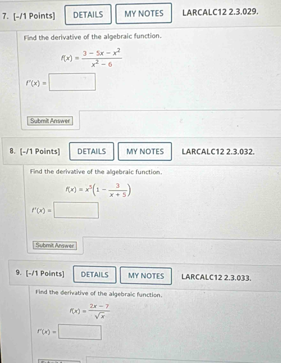 DETAILS MYNOTES LARCALC12 2.3.029. 
Find the derivative of the algebraic function.
f(x)= (3-5x-x^2)/x^2-6 
f'(x)=□
□  
Submit Answer 
8. [-/1 Points] DETAILS MYNOTES LARCALC12 2.3.032. 
Find the derivative of the algebraic function.
f(x)=x^5(1- 3/x+5 )
f'(x)=□
Submit Answer 
9. [-/1 Points] DETAILS MY NOTES LARCALC12 2.3.033. 
Find the derivative of the algebraic function.
f(x)= (2x-7)/sqrt(x) 
f'(x)=□