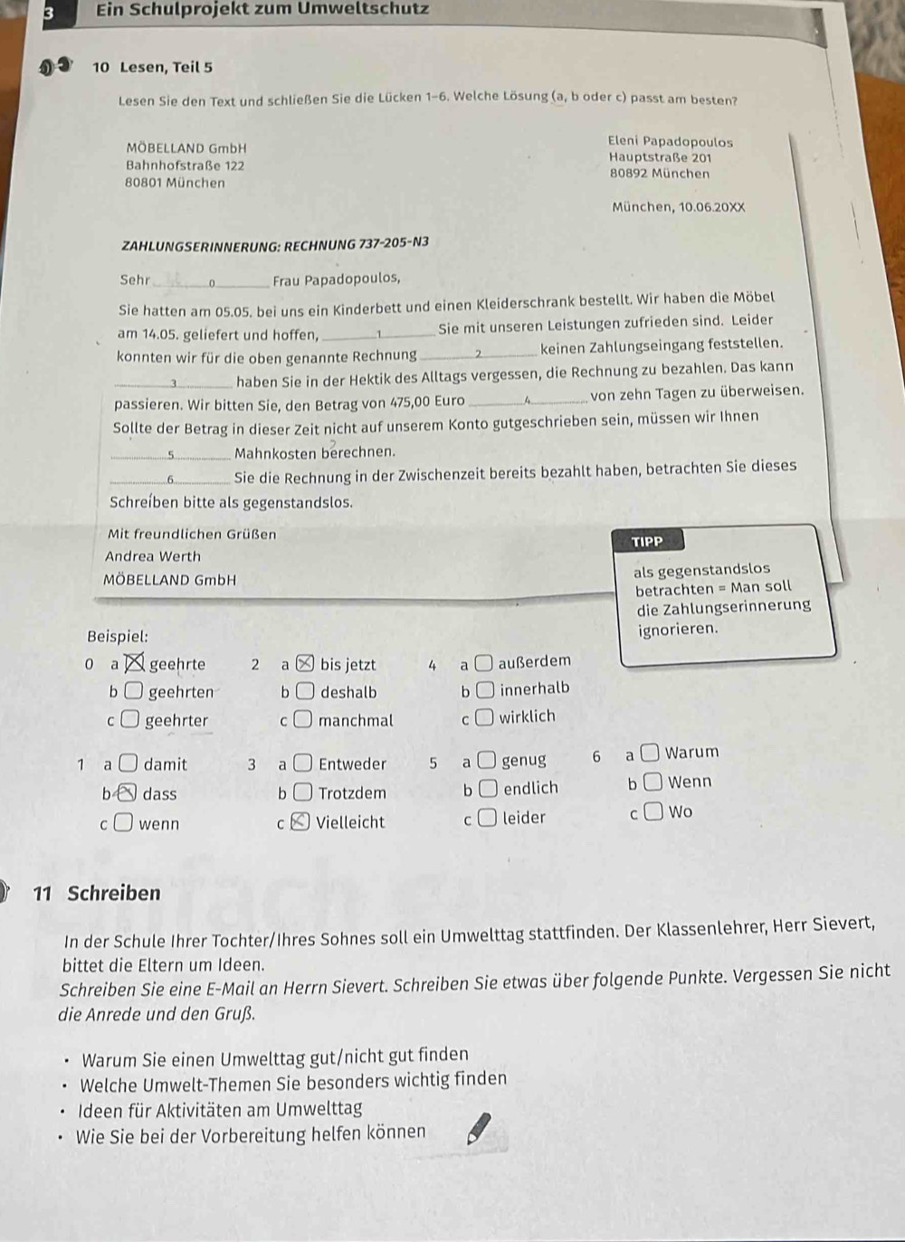 Ein Schulprojekt zum Umweltschutz
10 Lesen, Teil 5
Lesen Sie den Text und schließen Sie die Lücken 1-6. Welche Lösung (a, b oder c) passt am besten?
Eleni Papadopoulos
MÖBELLAND GmbH Hauptstraße 201
Bahnhofstraße 122 80892 München
80801 München
München, 10.06.20XX
ZAHLUNGSERINNERUNG: RECHNUNG 737-205-N3
Sehr_ 0_ Frau Papadopoulos,
Sie hatten am 05.05. bei uns ein Kinderbett und einen Kleiderschrank bestellt. Wir haben die Möbel
am 14.05. geliefert und hoffen, _Sie mit unseren Leistungen zufrieden sind. Leider
konnten wir für die oben genannte Rechnung _keinen Zahlungseingang feststellen.
_haben Sie in der Hektik des Alltags vergessen, die Rechnung zu bezahlen. Das kann
passieren. Wir bitten Sie, den Betrag von 475,00 Euro _von zehn Tagen zu überweisen.
Sollte der Betrag in dieser Zeit nicht auf unserem Konto gutgeschrieben sein, müssen wir Ihnen
_Mahnkosten berechnen.
_Sie die Rechnung in der Zwischenzeit bereits bezahlt haben, betrachten Sie dieses
Schreíben bitte als gegenstandslos.
Mit freundlichen Grüßen
Andrea Werth TIPP
MÖBELLAND GmbH
als gegenstandslos
betrachten = Man soll
die Zahlungserinnerung
Beispiel:
ignorieren.
o a geehrte 2 a bis jetzt 4 a außerdem
b geehrten b deshalb b innerhalb
C geehrter C manchmal C wirklich
1 a damit 3 a Entweder 5 a genug 6 a Warum
b dass b Trotzdem b endlich b Wenn
C wenn C Vielleicht C leider C Wo
11 Schreiben
In der Schule Ihrer Tochter/Ihres Sohnes soll ein Umwelttag stattfinden. Der Klassenlehrer, Herr Sievert,
bittet die Eltern um Ideen.
Schreiben Sie eine E-Mail an Herrn Sievert. Schreiben Sie etwas über folgende Punkte. Vergessen Sie nicht
die Anrede und den Gruß.
Warum Sie einen Umwelttag gut/nicht gut finden
Welche Umwelt-Themen Sie besonders wichtig finden
Ideen für Aktivitäten am Umwelttag
Wie Sie bei der Vorbereitung helfen können