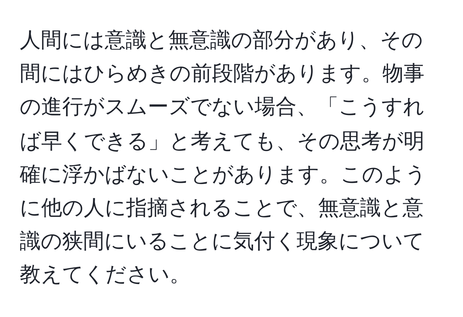 人間には意識と無意識の部分があり、その間にはひらめきの前段階があります。物事の進行がスムーズでない場合、「こうすれば早くできる」と考えても、その思考が明確に浮かばないことがあります。このように他の人に指摘されることで、無意識と意識の狭間にいることに気付く現象について教えてください。