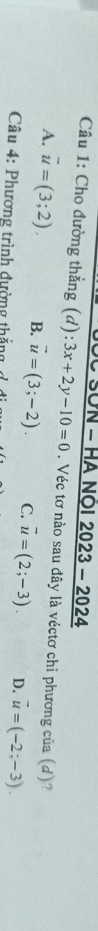 SÜN - HA NÖI 2023 - 2024
Câu 1: Cho đường thẳng (d):3x+2y-10=0. Véc tơ nào sau đây là véctơ chỉ phương của (d)?
A. vector u=(3;2). B. vector u=(3;-2). C. vector u=(2;-3). D. vector u=(-2;-3). 
Câu 4: Phương trình đường thắng đ