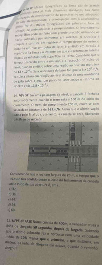 VUNESP Mapas topográficos da Terra são de grande
atância para as mais diferentes atividades, tais como
Savegação, desenvolvimento de pesquisas ou uso adequado
do solo. Recentemente, a preocupação com o aquecimento
global fez dos mapas topográficos das geleiras o foco de
atenção de ambientalistas e pesquisadores. O levantamento
topográfico pode ser feito com grande precisão utilizando os
dados coletados por altímetros em satélites. O princípio é
simples e consiste em registrar o tempo decorrido entre o
instante em que um pulso de laser é emitido em direção a
superfície da Terra e o instante em que ele retorna ao satélite
depois de refletido pela superfície na Terra. Considere que o
tempo decorrido entre a emissão e a recepção do pulso de
laser, quando emitido sobre uma região ao nível do mar, seja
de 18* 10^(-4) s. Se a velocidade do laser for igual a 3* 10^8 m/s.
calcule a altura em relação ao nível do mar de uma montanha
de gelo sobre a qual um pulso de laser incide e retorna ao
satélite após 17,8* 10^(-4)s.
14. FGV SP Em uma passagem de nível, a cancela é fechada
automaticamente quando o trem está a 100 m do início do
cruzamento. O trem, de comprimento 200 m, move-se com
velocidade constante de 36 km/h. Assim que o último vagão
passa pelo final do cruzamento, a cancela se abre, liberando
o tráfede veículos.
Considerando que a rua tem largura de 20 m, o tempo que o
trânsito fica contido desde o início do fechamento da cancela
até o início de sua abertura é, em s:
a) 32.
b) 36.
c) 44.
d) 54.
e) 60.
15. UFPE 2ª FASE Numa corrida de 400m, o vencedor cruza a
linha de chegada 50 segundos depois da largada. Sabendo
que o último colocado fez o percurso com uma velocidade
média de 10% menor que o primeiro, a que distância, em
metros, da linha de chegada ele estava, quando o vencedor
chegou?