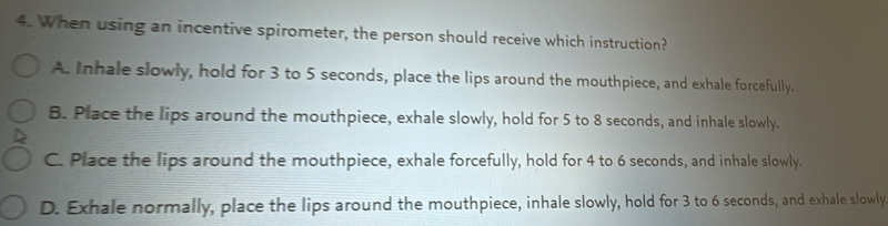 When using an incentive spirometer, the person should receive which instruction?
A. Inhale slowly, hold for 3 to 5 seconds, place the lips around the mouthpiece, and exhale forcefully.
B. Place the lips around the mouthpiece, exhale slowly, hold for 5 to 8 seconds, and inhale slowly.
C. Place the lips around the mouthpiece, exhale forcefully, hold for 4 to 6 seconds, and inhale slowly.
D. Exhale normally, place the lips around the mouthpiece, inhale slowly, hold for 3 to 6 seconds, and exhale slowly