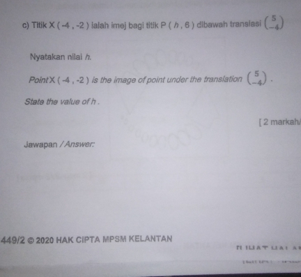 Titik X(-4,-2) ialah imej bagi titik P(h,6) dlbawah translasi beginpmatrix 5 -4endpmatrix
Nyatakan nilai /. 
PointX (-4,-2) is the image of point under the translation beginpmatrix 5 -4endpmatrix. 
State the value of h. 
[ 2 markah 
Jawapan /Answer: 
449/2 © 2020 HAK CIPTA MPSM KELANTAN 
r