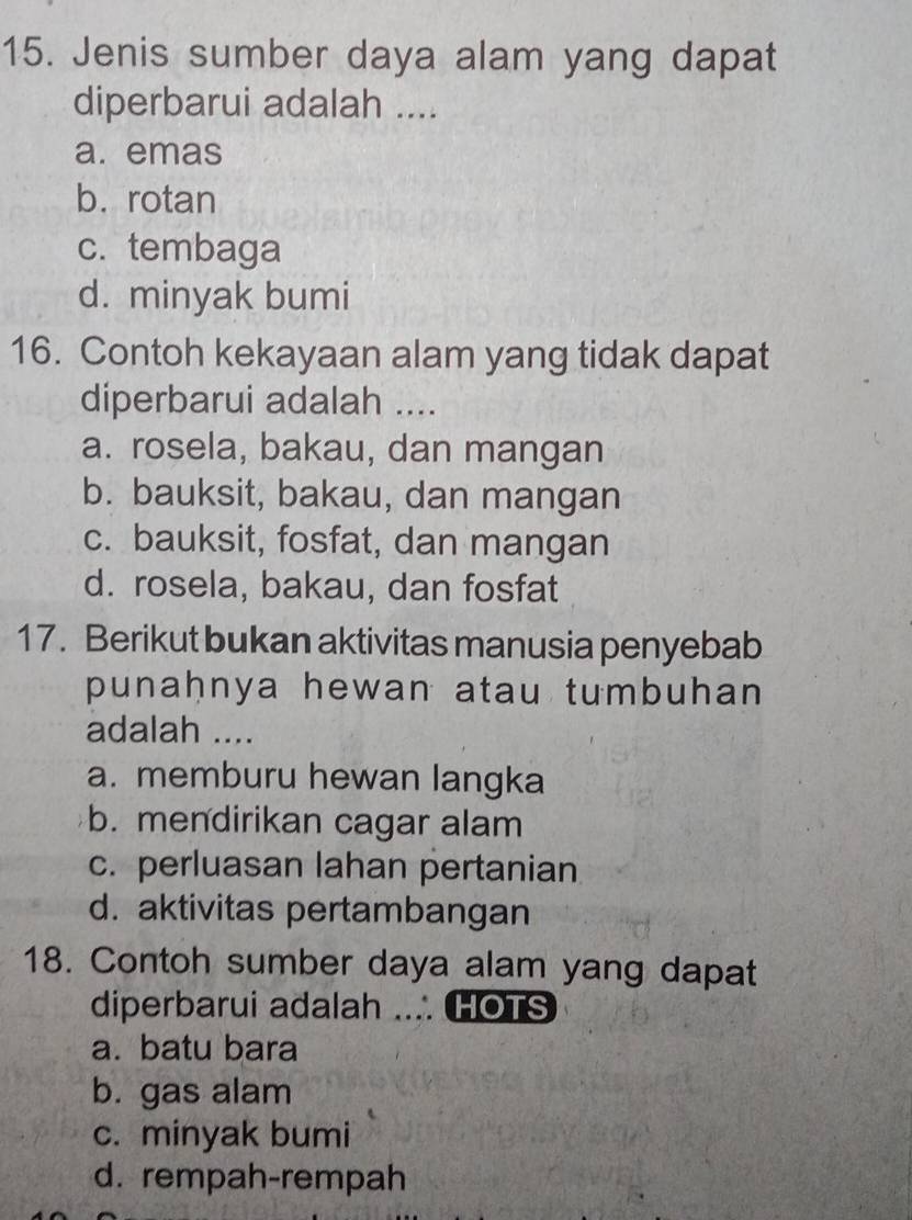 Jenis sumber daya alam yang dapat
diperbarui adalah ....
a. emas
b. rotan
c. tembaga
d. minyak bumi
16. Contoh kekayaan alam yang tidak dapat
diperbarui adalah ....
a. rosela, bakau, dan mangan
b. bauksit, bakau, dan mangan
c. bauksit, fosfat, dan mangan
d. rosela, bakau, dan fosfat
17. Berikut bukan aktivitas manusia penyebab
punaḥnya hewan atau tumbuhan 
adalah ....
a. memburu hewan langka
b. mendirikan cagar alam
c. perluasan lahan pertanian
d. aktivitas pertambangan
18. Contoh sumber daya alam yang dapat
diperbarui adalah ... HOTS
a. batu bara
b. gas alam
c. minyak bumi
d. rempah-rempah