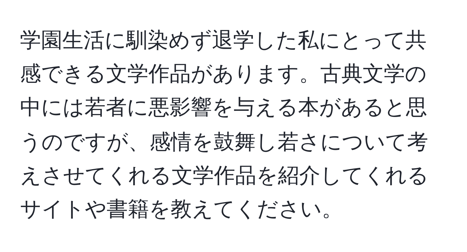 学園生活に馴染めず退学した私にとって共感できる文学作品があります。古典文学の中には若者に悪影響を与える本があると思うのですが、感情を鼓舞し若さについて考えさせてくれる文学作品を紹介してくれるサイトや書籍を教えてください。