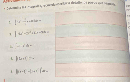 Actividau 
« Determina las integrales, recuerda escribir a detalle los pasos que seguiste. Par 
ve 
1. ∈t 8x^3- 1/9 x+0.5dx= Cc 
E 
C 
2. ∈t -9x^2-2x^3+11x-9dx=
3. ∈t -10x^5dx=
4. ∈t (2x+7)^3dx=
5. ∈t ((x-1)^2-(x+7)^2)^2dx=