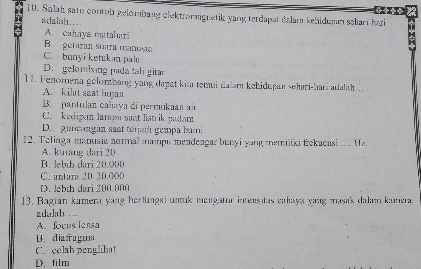 Salah satu contoh gelombang elektromagnetik yang terdapat dalam kehidupan sehari-hari
adalah…
A. cahaya matahari
B. getaran suara manusia
C. bunyi ketukan palu
D. gelombang pada tali gitar
11. Fenomena gelombang yang dapat kita temui dalam kehidupan sehari-hari adalah....
A. kilat saat hujan
B. pantulan cahaya di permukaan air
C. kedipan lampu saat listrik padam
D. guncangan saat terjadi gempa bumi.
12. Telinga manusia normal mampu mendengar bunyi yang memiliki frekuensi .... Hz.
A. kurang dari 20
B. lebih dari 20.000
C. antara 20-20.000
D. lebih dari 200.000
13. Bagian kamera yang berfungsi untuk mengatur intensitas cahaya yang masuk dalam kamera
adalah…
A. focus lensa
B. diafragma
C. celah penglihat
D. film