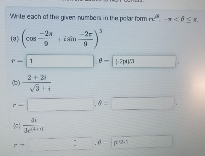 Write each of the given numbers in the polar form re^(iθ), -π . 
(a) (cos  (-2π )/9 +isin  (-2π )/9 )^3
r=1,θ =(-2pi)/-2pi)/3 ∴ △ ADCsim 180° □ 
(b)  (2+2i)/-sqrt(3)+i 
r=□ ,θ =□ , 
(C)  4i/3e^((4+i)) 
r=□ , θ = |p i/2 -1 □ 