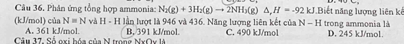 4 C
Câu 36. Phản ứng tổng hợp ammonia: N_2(g)+3H_2(g)to 2NH_3(g)△ , H=-92kJ Biết năng lượng liên kế
(kJ/mol) của Nequiv N và H - H lần lượt là 946 và 436. Năng lượng liên kết của N - H trong ammonia là
A. 361 kJ/mol. B. 391 kJ/mol. C. 490 kJ/mol D. 245 kJ/mol.
Câu 37, Số oxi hóa của N trong NxOy là