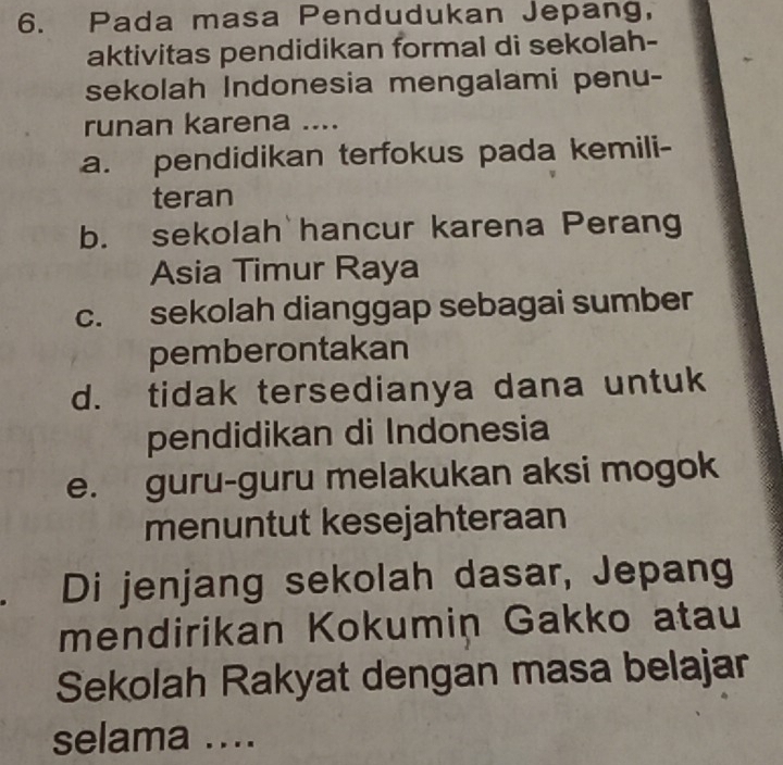 Pada masa Pendudukan Jepang,
aktivitas pendidikan formal di sekolah-
sekolah Indonesia mengalami penu-
runan karena ....
a. pendidikan terfokus pada kemili-
teran
b. sekolah hancur karena Perang
Asia Timur Raya
c. sekolah dianggap sebagai sumber
pemberontakan
d. tidak tersedianya dana untuk
pendidikan di Indonesia
e. guru-guru melakukan aksi mogok
menuntut kesejahteraan
Di jenjang sekolah dasar, Jepang
mendirikan Kokumin Gakko atau
Sekolah Rakyat dengan masa belajar
selama ....