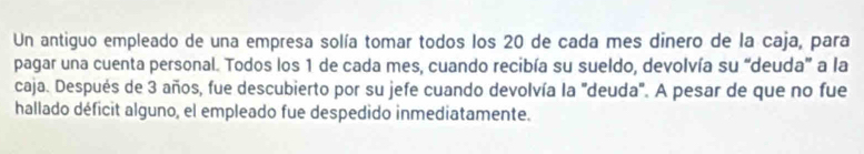 Un antiguo empleado de una empresa solía tomar todos los 20 de cada mes dinero de la caja, para 
pagar una cuenta personal. Todos los 1 de cada mes, cuando recibía su sueldo, devolvía su “deuda” a la 
caja. Después de 3 años, fue descubierto por su jefe cuando devolvía la "deuda'. A pesar de que no fue 
hallado déficit alguno, el empleado fue despedido inmediatamente.