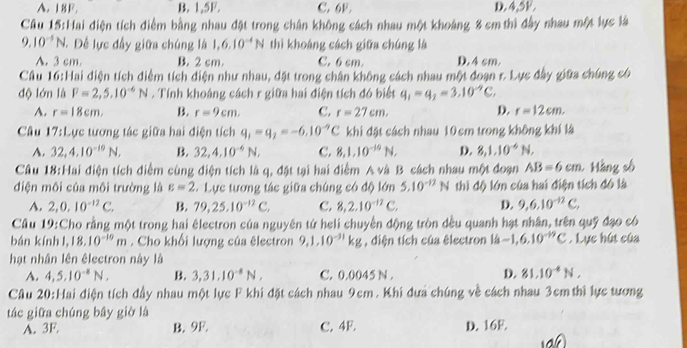 A. 18F. B. 1,5F. C. 6F. D. 4,5V.
Câu 15:Hai điện tích điểm bằng nhau đặt trong chân không cách nhau một khoảng 8 cm thì đầy nhau một lực là
9.10^(-5)N,. Đề lực đầy giữa chúng là 1,6,10^(-4)N thì khoảng cách giữa chúng là
A. 3 cm. B. 2 cm C. 6 cm. D. 4 cm.
Cầu 16:Hai diện tích diểm tích diện như nhau, đặt trong chân không cách nhau một doạn r. Lực đây giữa chúng có
độ lớn là F=2,5,10^(-6)N 7 Tính khoảng cách r giữa hai điện tích đó biết q_1=q_2=3.10^(-9)C,
A. r=18cm. B. r=9cm. C. r=27cm, D. r=12cm,
Câu 17:1 Cực tương tác giữa hai điện tích q_1=q_2=-6.10^(-9)C khi đặt cách nhau 10cm trong không khí là
A. 32,4,10^(-10)N, B. 32,4,10^(-6)N, C. 8,1,10^(-10)N, D. 8,1,10^(-6)N,
Câu 18:Hai điện tích diểm cùng điện tích là q, đặt tại hai điểm A và B cách nhau một đoạn AB=6cm Hàng số
điện môi của môi trường là varepsilon =2 *  Lực tương tác giữa chúng có độ lớn 5.10^(-12)N thi độ lớn của hai điện tích đó là
A. 2,0,10^(-12)C, B. 79,25.10^(-12)C, C. 8,2.10^(-12)C, D. 9,6,10^(-12)C,
Câu 19:Cho rằng một trong hai êlectron của nguyên từ heli chuyển động tròn dều quanh hạt nhân, trên quỹ đạo có
bán kính l, 18.10^(-10)m. Cho khối lượng của électron 9,1,10^(-31)kg , diện tích của électron là -1,6,10^(-19)C. Lực hút của
hạt nhân lên êlectron này là
A. 4,5,10^(-8)N, B. 3,31,10^(-8)N, C. 0.0045 N . D. 81.10^(-6)N,
Cầâu 20:Hai điện tích đầy nhau một lực F khi đặt cách nhau 9cm. Khi đưa chúng về cách nhau 3cm thì lực tương
tác giữa chúng bây giờ là
A. 3F. B. 9F. C. 4F. D. 16F.