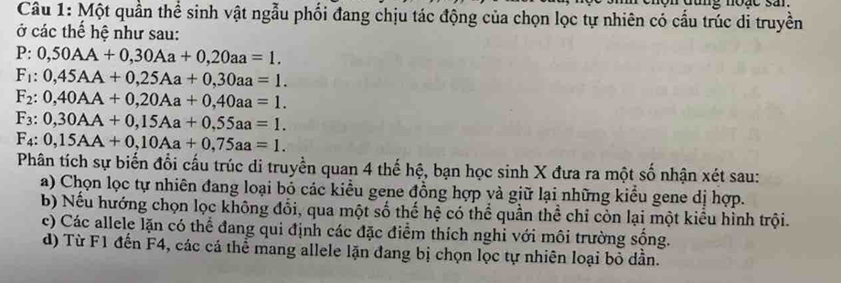 ng noặc san.
Câu 1: Một quần thể sinh vật ngẫu phối đang chịu tác động của chọn lọc tự nhiên có cấu trúc di truyền
ở các thế hệ như sau:
P:0,50AA+0,30Aa+0,20aa=1.
F_1:0,45AA+0,25Aa+0,30aa=1.
F_2:0,40AA+0,20Aa+0,40aa=1.
F_3:0,30AA+0,15Aa+0,55aa=1.
F_4:0,15AA+0,10Aa+0,75aa=1. 
Phân tích sự biến đổi cấu trúc di truyền quan 4 thế hệ, bạn học sinh X đưa ra một số nhận xét sau:
a) Chọn lọc tự nhiên đang loại bỏ các kiều gene đồng hợp và giữ lại những kiểu gene dị hợp.
b) Nếu hướng chọn lọc không đổi, qua một số thế hệ có thể quần thể chỉ còn lại một kiểu hình trội.
c) Các allele lặn có thể đang qui định các đặc điểm thích nghi với môi trường sống.
d) Từ F1 đến F4, các cá thể mang allele lặn đang bị chọn lọc tự nhiên loại bỏ dần.