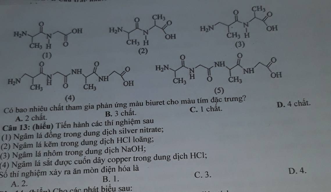 CH_3
0
OH
H_2N N OH
H_2N N
CH_3 H
CH_3 H (3)
(2)
 
(4) (5)
Có bao nhiêu chất tham gia phản ứng màu biuret cho màu tím đặc trưng?
A. 2 chất. B. 3 chất. C. 1 chất. D. 4 chất.
Câu 13: (hiểu) Tiến hành các thí nghiệm sau
(1) Ngâm lá đồng trong dung dịch silver nitrate;
(2) Ngâm lá kẽm trong dung dịch HCl loãng;
(3) Ngâm lá nhôm trong dung dịch NaOH;
(4) Ngâm lá sắt được cuốn dây copper trong dung dịch HCl;
Số thí nghiệm xảy ra ăn mòn điện hóa là C. 3. D. 4.
B. 1.
A. 2.
Cho các phát biểu sau: