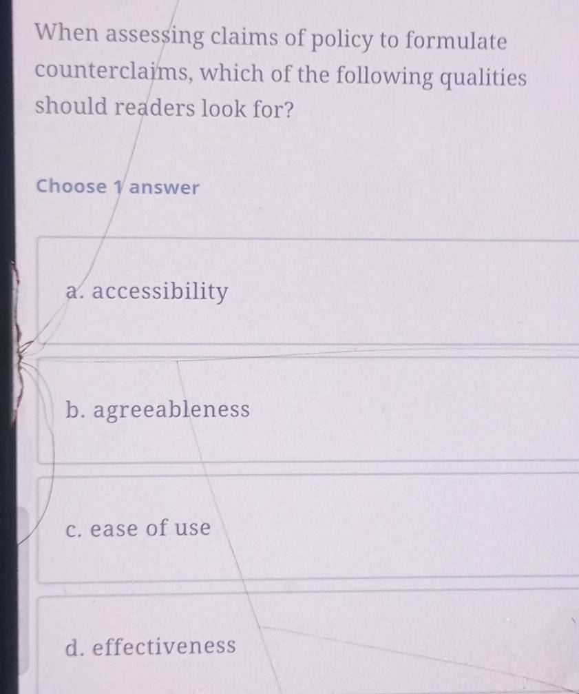 When asses$ing claims of policy to formulate
counterclajms, which of the following qualities
should readers look for?
Choose 1 answer
a. accessibility
b. agreeableness
c. ease of use
d. effectiveness