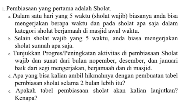 Pembiasaan yang pertama adalah Sholat. 
a Dalam satu hari yang 5 waktu (sholat wajib) biasanya anda bisa 
mengerjakan berapa waktu dan pada sholat apa saja dalam 
kategori sholat berjamaah di masjid awal waktu. 
b Selain sholat wajib yang 5 waktu, anda biasa mengerjakan 
sholat sunnah apa saja. 
c. Tunjukkan Progres/Peningkatan aktivitas di pembiasaan Sholat 
wajib dan sunat dari bulan nopember, desember, dan januari 
baik dari segi mengerjakan, berjamaah dan di masjid. 
£ Apa yang bisa kalian ambil hikmahnya dengan pembuatan tabel 
pembiasan sholat selama 2 bulan lebih itu? 
e. Apakah tabel pembiasaan sholat akan kalian lanjutkan? 
Kenapa?