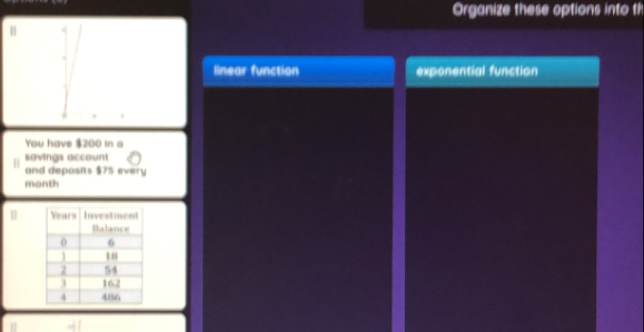 Organize these options into th
H
linear function exponential function
You have $200 in a
savings account
and deposits $75 every
month