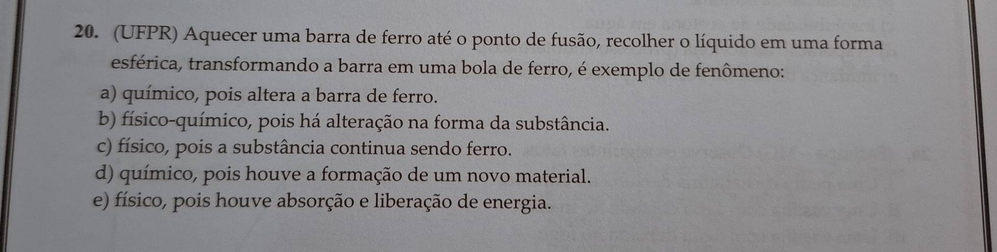 (UFPR) Aquecer uma barra de ferro até o ponto de fusão, recolher o líquido em uma forma
esférica, transformando a barra em uma bola de ferro, é exemplo de fenômeno:
a) químico, pois altera a barra de ferro.
b) físico-químico, pois há alteração na forma da substância.
c) físico, pois a substância continua sendo ferro.
d) químico, pois houve a formação de um novo material.
e) físico, pois houve absorção e liberação de energia.