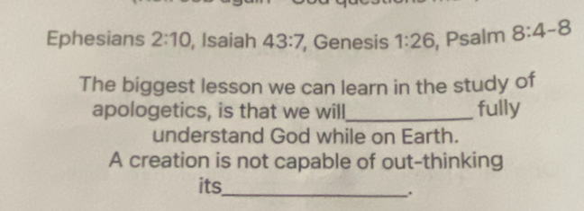 Ephesians 2:10 , Isaiah 43:7 , Genesis 1:26 , Psalm 8:4-8
The biggest lesson we can learn in the study of 
apologetics, is that we will_ fully 
understand God while on Earth. 
A creation is not capable of out-thinking 
its_ 
.