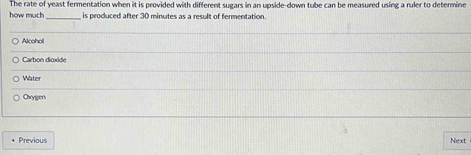 The rate of yeast fermentation when it is provided with different sugars in an upside-down tube can be measured using a ruler to determine
how much _is produced after 30 minutes as a result of fermentation.
Alcohol
Carbon dioxide
Water
Oxygen
Previous Next