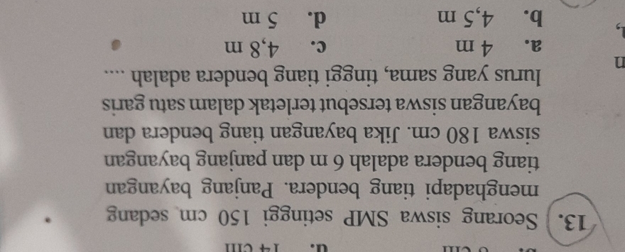 14 cm
13. Seorang siswa SMP setinggi 150 cm sedang
menghadapi tiang bendera. Panjang bayangan
tiang bendera adalah 6 m dan panjang bayangan
siswa 180 cm. Jika bayangan tiang bendera dan
bayangan siswa tersebut terletak dalam satu garis
n lurus yang sama, tinggi tiang bendera adalah ....
a. 4 m c. 4,8 m
b. 4,5 m d. 5 m